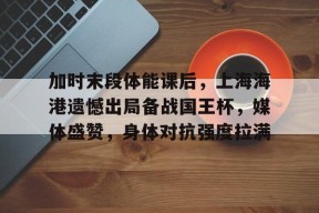lol主题包-加时末段体能课后，上海海港遗憾出局备战国王杯，媒体盛赞，身体对抗强度拉满的简单介绍